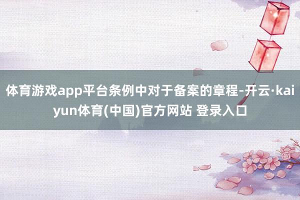 体育游戏app平台条例中对于备案的章程-开云·kaiyun体育(中国)官方网站 登录入口