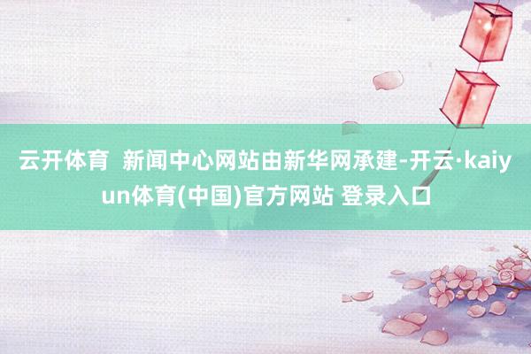 云开体育 新闻中心网站由新华网承建-开云·kaiyun体育(中国)官方网站 登录入口