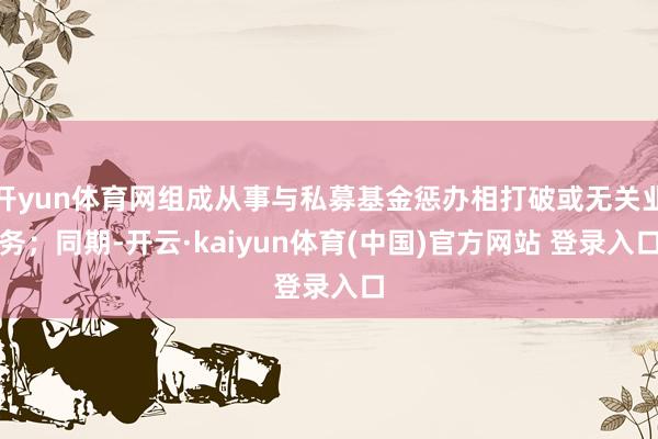 开yun体育网组成从事与私募基金惩办相打破或无关业务；同期-开云·kaiyun体育(中国)官方网站 登录入口