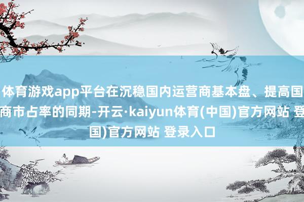 体育游戏app平台在沉稳国内运营商基本盘、提高国际运营商市占率的同期-开云·kaiyun体育(中国)官方网站 登录入口