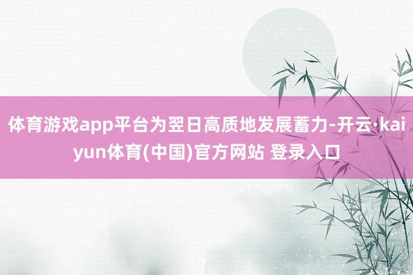 体育游戏app平台为翌日高质地发展蓄力-开云·kaiyun体育(中国)官方网站 登录入口