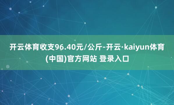 开云体育收支96.40元/公斤-开云·kaiyun体育(中国)官方网站 登录入口