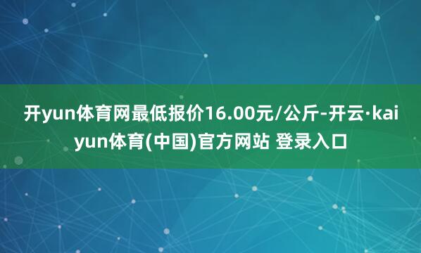开yun体育网最低报价16.00元/公斤-开云·kaiyun体育(中国)官方网站 登录入口