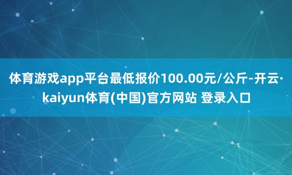 体育游戏app平台最低报价100.00元/公斤-开云·kaiyun体育(中国)官方网站 登录入口