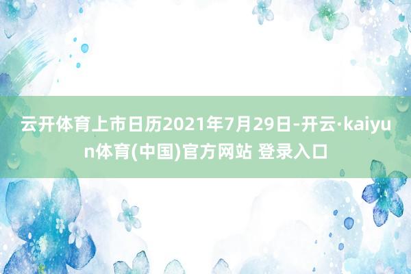 云开体育上市日历2021年7月29日-开云·kaiyun体育(中国)官方网站 登录入口
