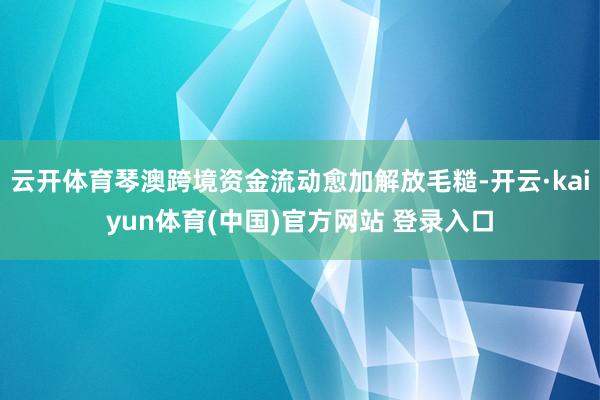 云开体育琴澳跨境资金流动愈加解放毛糙-开云·kaiyun体育(中国)官方网站 登录入口