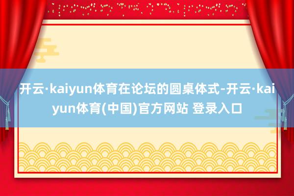 开云·kaiyun体育　　在论坛的圆桌体式-开云·kaiyun体育(中国)官方网站 登录入口