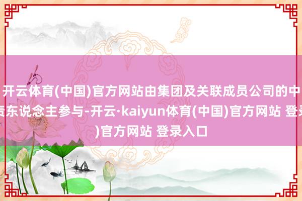 开云体育(中国)官方网站由集团及关联成员公司的中枢负责东说念主参与-开云·kaiyun体育(中国)官方网站 登录入口