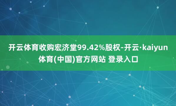 开云体育收购宏济堂99.42%股权-开云·kaiyun体育(中国)官方网站 登录入口