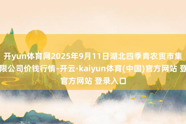 开yun体育网2025年9月11日湖北四季青农贸市集处理有限公司价钱行情-开云·kaiyun体育(中国)官方网站 登录入口